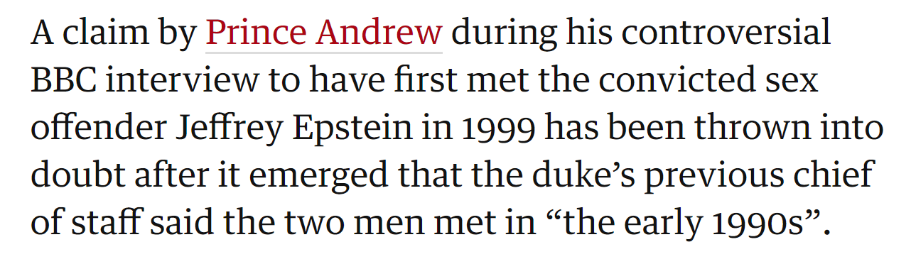 A claim by Prince Andrew during his controversial BBC interview to have first met the convicted sex offender Jeffrey Epstein in 1999 has been thrown into doubt after it emerged that the duke’s previous chief of staff said the two men met in “the early 1990s”.